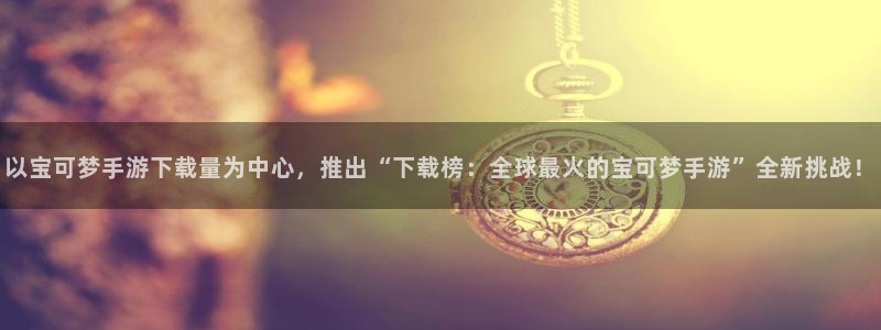 db电竞官网注册平台官网登录：以宝可梦手游下载量为中心，推出“下载榜：全球最火的宝可梦手游”全新挑战！