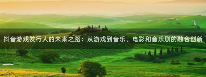 db电竞官网客服：抖音游戏发行人的未来之路：从游戏到音乐、电影和音乐剧的融合创新